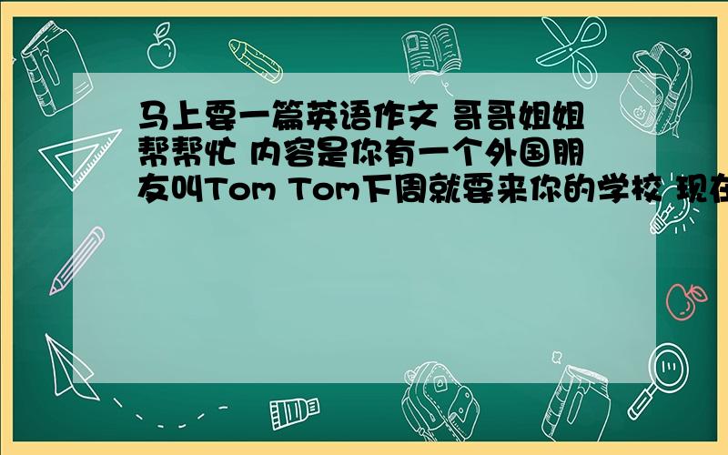 马上要一篇英语作文 哥哥姐姐帮帮忙 内容是你有一个外国朋友叫Tom Tom下周就要来你的学校 现在 写一封信给