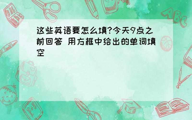 这些英语要怎么填?今天9点之前回答 用方框中给出的单词填空