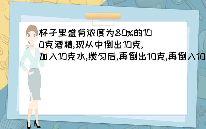 杯子里盛有浓度为80%的100克酒精,现从中倒出10克,加入10克水,搅匀后,再倒出10克,再倒入10克水,问此时纯酒精