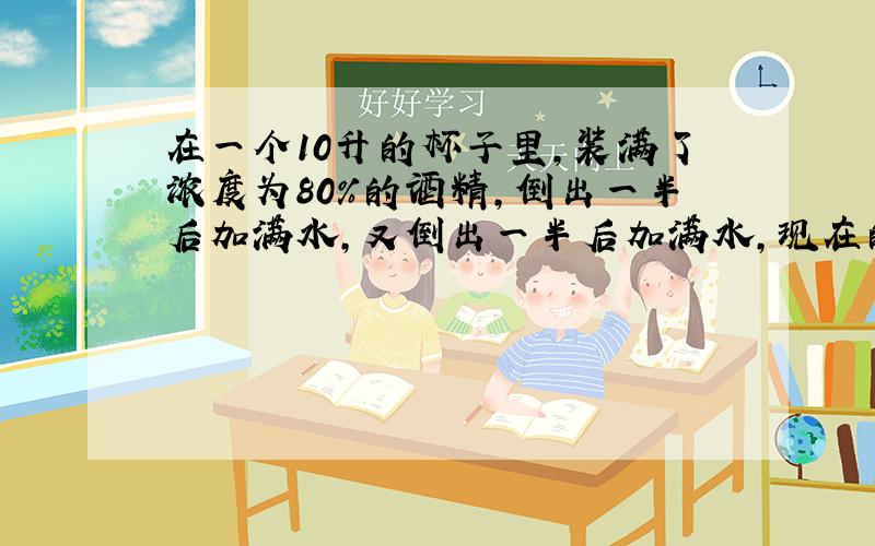 在一个10升的杯子里,装满了浓度为80%的酒精,倒出一半后加满水,又倒出一半后加满水,现在的酒精浓度是多少?特急于知道答