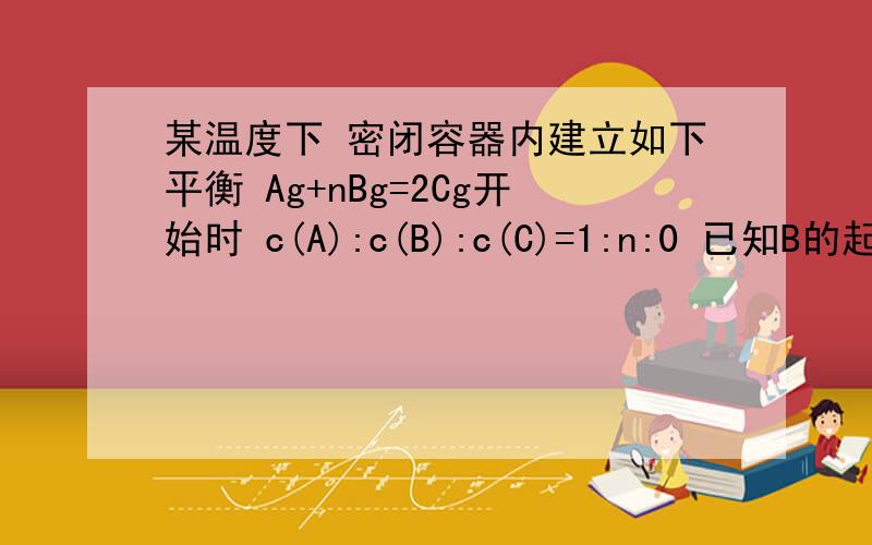 某温度下 密闭容器内建立如下平衡 Ag+nBg=2Cg开始时 c(A):c(B):c(C)=1:n:0 已知B的起始浓度