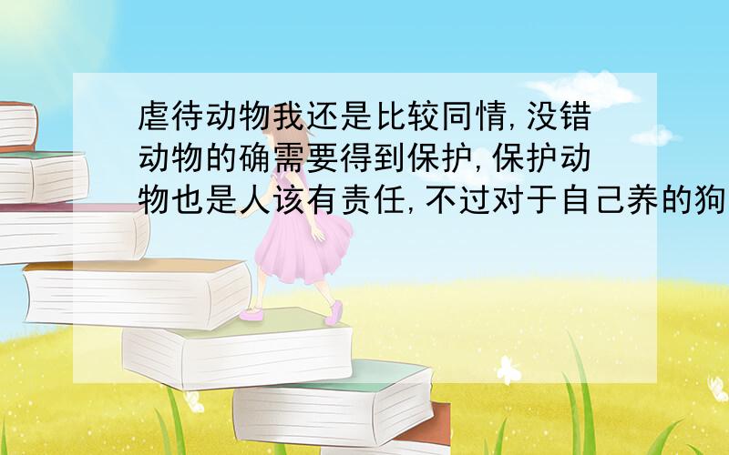 虐待动物我还是比较同情,没错动物的确需要得到保护,保护动物也是人该有责任,不过对于自己养的狗,吃狗肉也好,吃猫肉也罢,凭