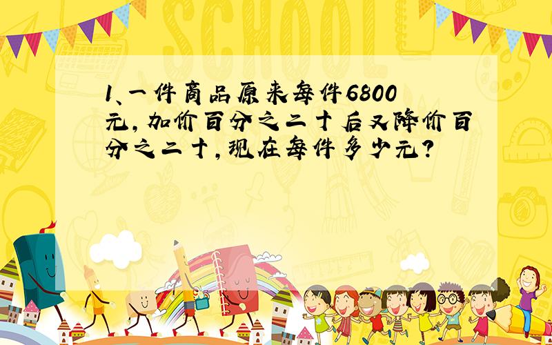 1、一件商品原来每件6800元,加价百分之二十后又降价百分之二十,现在每件多少元?