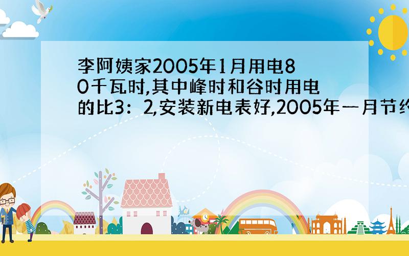 李阿姨家2005年1月用电80千瓦时,其中峰时和谷时用电的比3：2,安装新电表好,2005年一月节约电费多少元?