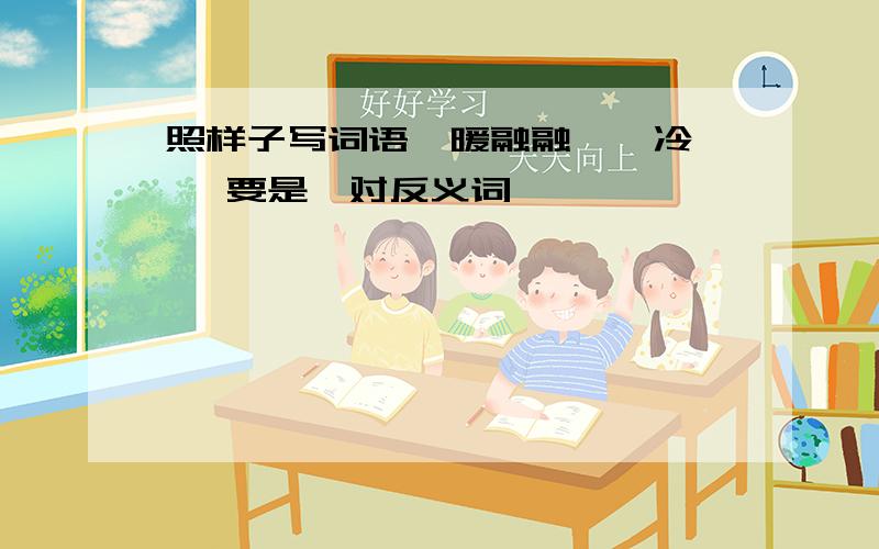 照样子写词语,暖融融——冷嗖嗖 要是一对反义词