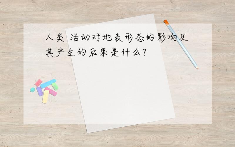 人类 活动对地表形态的影响及其产生的后果是什么?