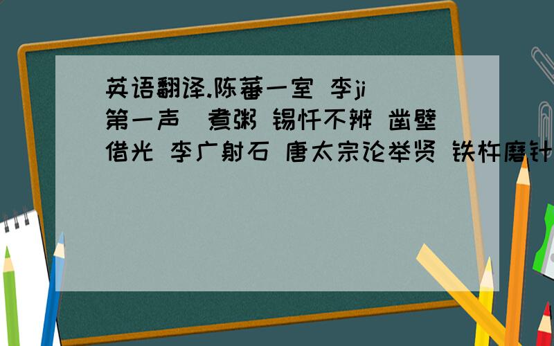 英语翻译.陈蕃一室 李ji（第一声）煮粥 锡饧不辨 凿壁借光 李广射石 唐太宗论举贤 铁杵磨针 刘庭式娶盲女 老农指瑕