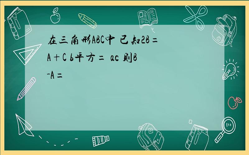 在三角形ABC中 已知2B=A+C b平方= ac 则B-A=