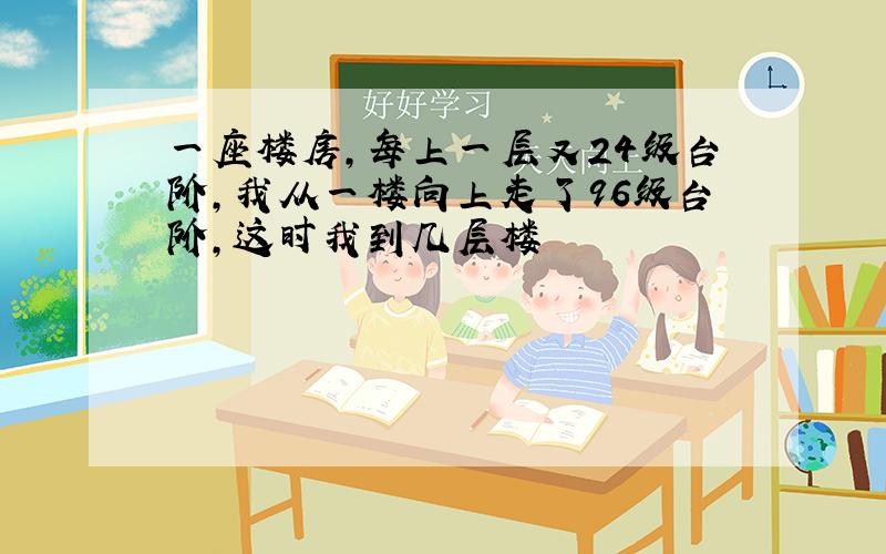 一座楼房,每上一层又24级台阶,我从一楼向上走了96级台阶,这时我到几层楼