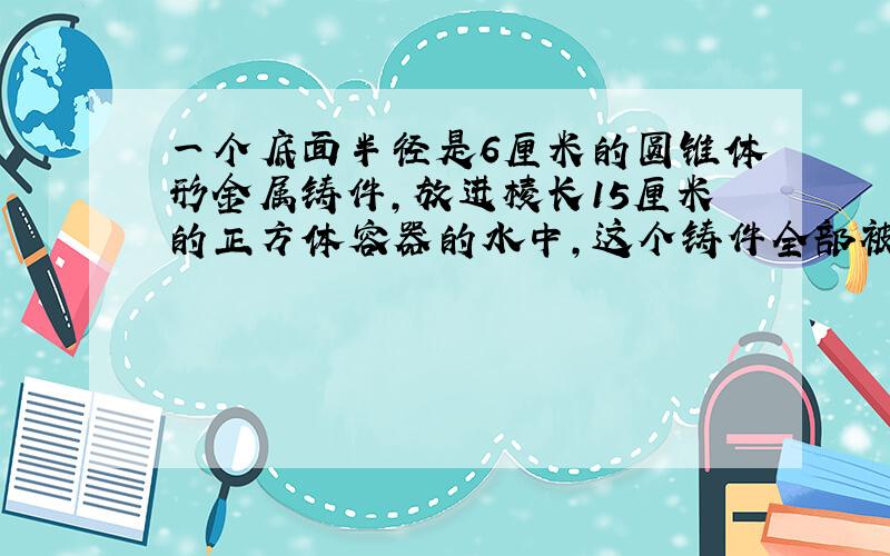 一个底面半径是6厘米的圆锥体形金属铸件,放进棱长15厘米的正方体容器的水中,这个铸件全部被水浸没,容器中的水面比原来升高