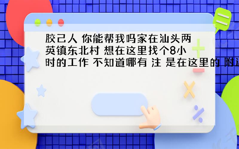 胶己人 你能帮我吗家在汕头两英镇东北村 想在这里找个8小时的工作 不知道哪有 注 是在这里的 附近别的村也可以 不要太远