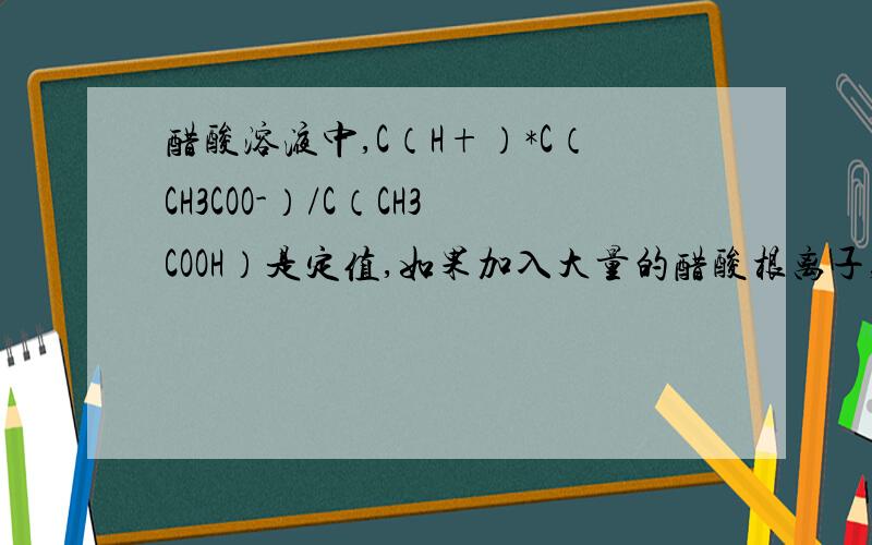 醋酸溶液中,C（H+）*C（CH3COO-）/C（CH3COOH）是定值,如果加入大量的醋酸根离子,或氢离子,该关系会改