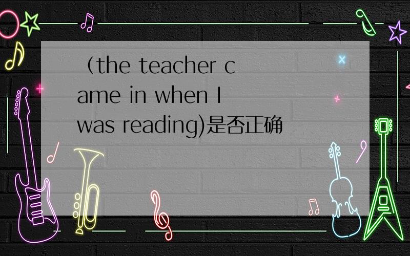 （the teacher came in when I was reading)是否正确