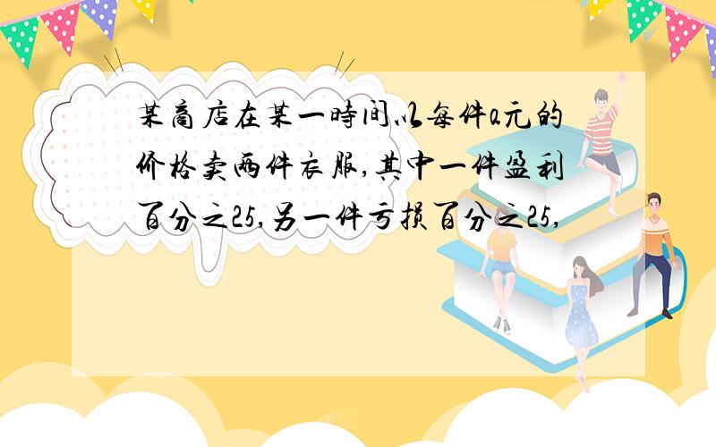 某商店在某一时间以每件a元的价格卖两件衣服,其中一件盈利百分之25,另一件亏损百分之25,