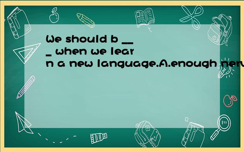 We should b ___ when we learn a new language.A.enough nervou