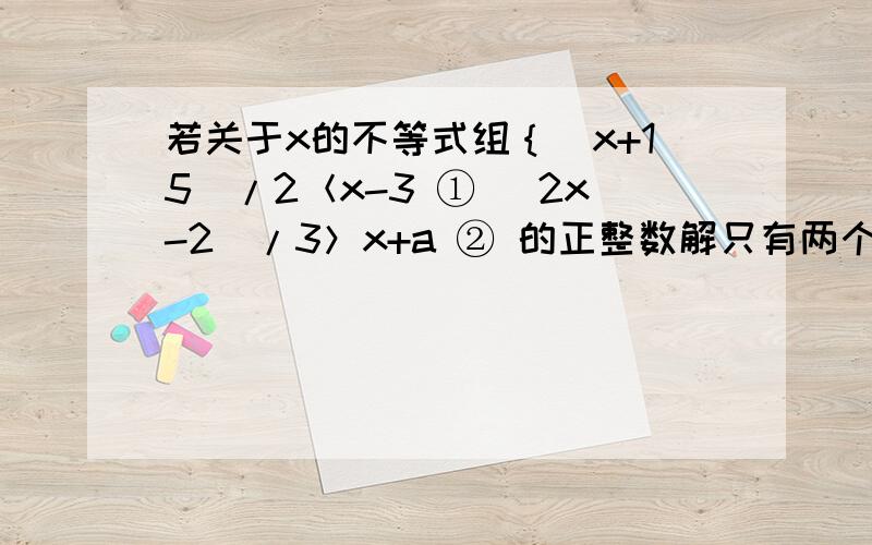 若关于x的不等式组｛(x+15)/2＜x-3 ① (2x-2)/3＞x+a ② 的正整数解只有两个,求a的取值范围