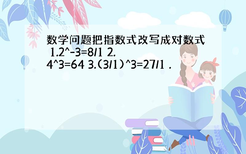 数学问题把指数式改写成对数式 1.2^-3=8/1 2.4^3=64 3.(3/1)^3=27/1 .