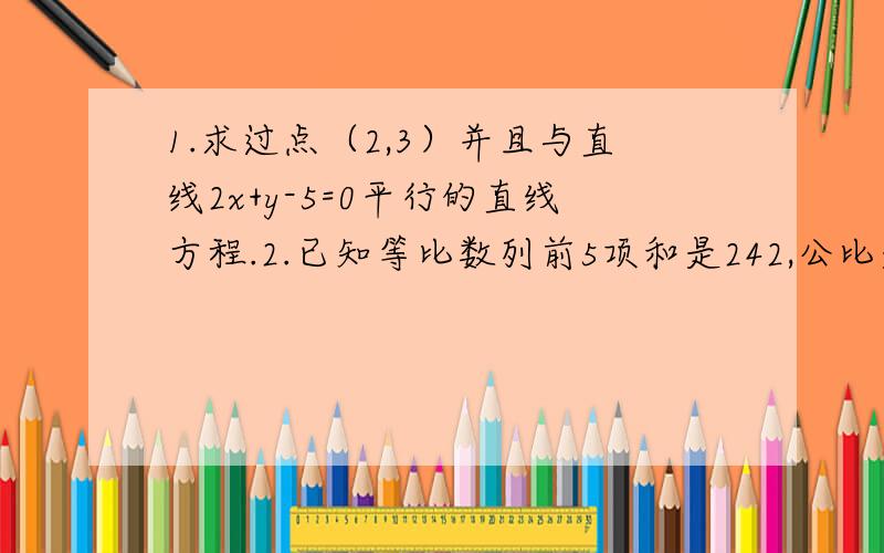 1.求过点（2,3）并且与直线2x+y-5=0平行的直线方程.2.已知等比数列前5项和是242,公比是3,求此数列的前5