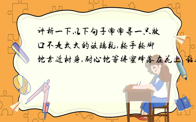 评析一下以下句子常常寻一只敞口不是太大的玻璃瓶,轻手轻脚地靠近树身,耐心地等待蜜蜂落在花上,钻进花心,然后悄悄地把瓶口移