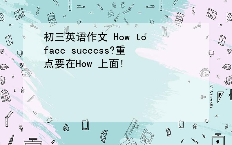 初三英语作文 How to face success?重点要在How 上面!