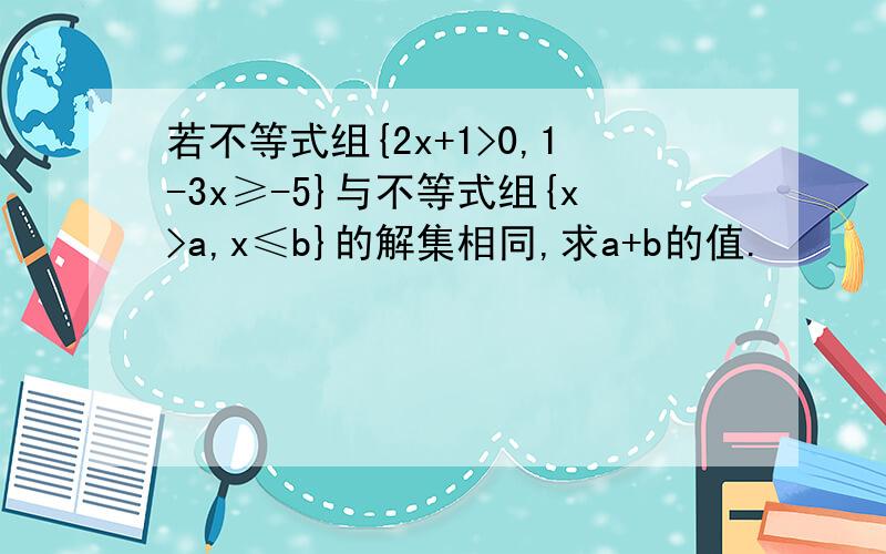 若不等式组{2x+1>0,1-3x≥-5}与不等式组{x>a,x≤b}的解集相同,求a+b的值.