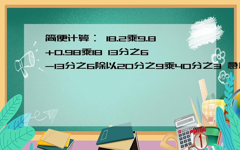 简便计算： 18.2乘9.8+0.98乘18 13分之6-13分之6除以20分之9乘40分之3 急急急!