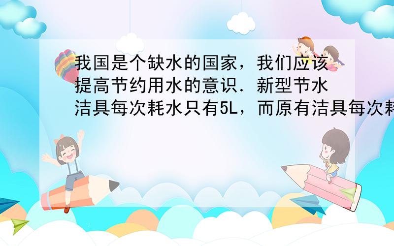 我国是个缺水的国家，我们应该提高节约用水的意识．新型节水洁具每次耗水只有5L，而原有洁具每次耗水高达9L．求：