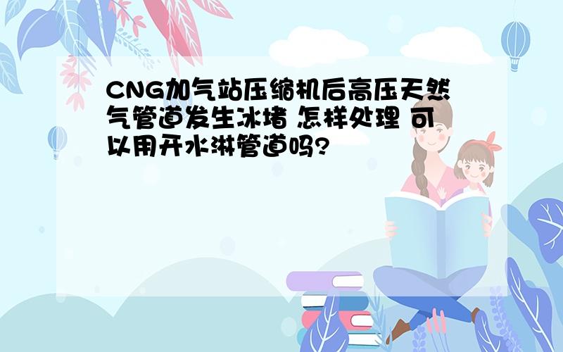 CNG加气站压缩机后高压天然气管道发生冰堵 怎样处理 可以用开水淋管道吗?