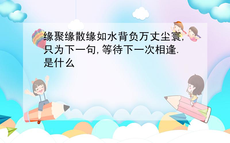 缘聚缘散缘如水背负万丈尘寰,只为下一句,等待下一次相逢.是什么