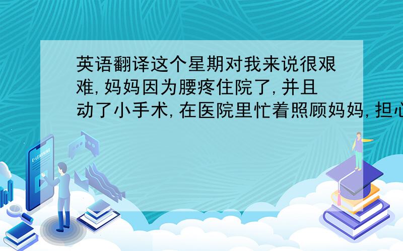 英语翻译这个星期对我来说很艰难,妈妈因为腰疼住院了,并且动了小手术,在医院里忙着照顾妈妈,担心她的病情,而且因为一些误会