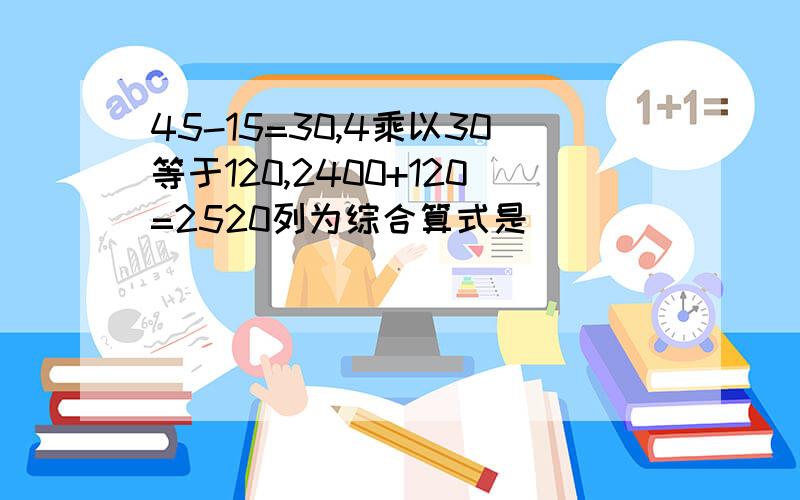 45-15=30,4乘以30等于120,2400+120=2520列为综合算式是