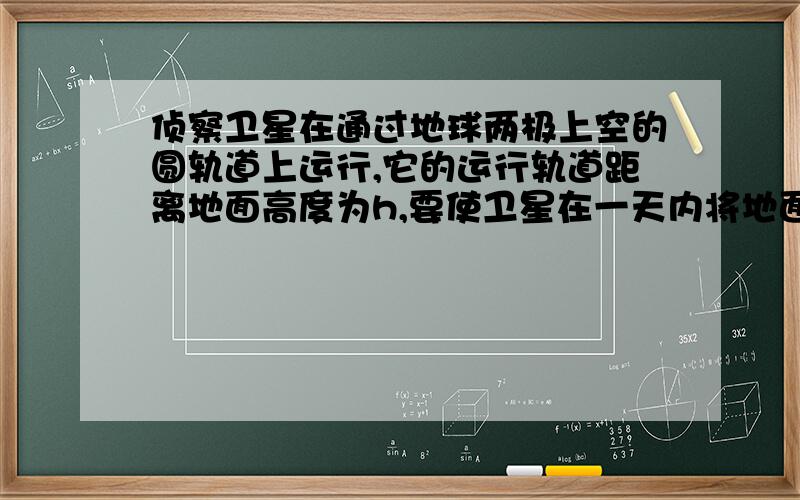 侦察卫星在通过地球两极上空的圆轨道上运行,它的运行轨道距离地面高度为h,要使卫星在一天内将地面上赤