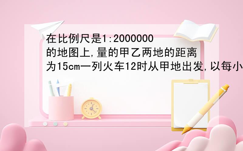 在比例尺是1:2000000的地图上,量的甲乙两地的距离为15cm一列火车12时从甲地出发,以每小时150km