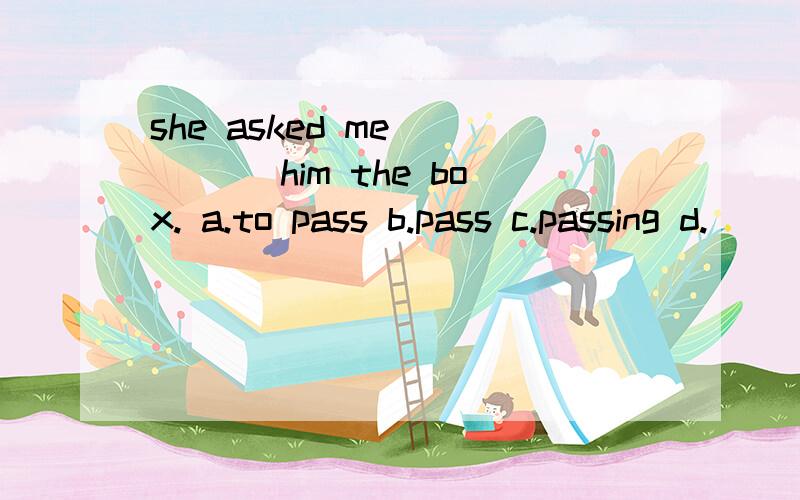 she asked me ____ him the box. a.to pass b.pass c.passing d.