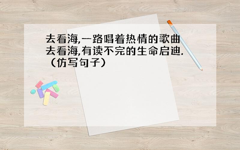 去看海,一路唱着热情的歌曲 去看海,有读不完的生命启迪.（仿写句子）