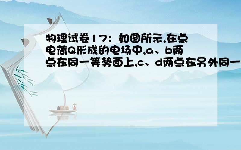 物理试卷17：如图所示,在点电荷Q形成的电场中,a、b两点在同一等势面上,c、d两点在另外同一等势面上