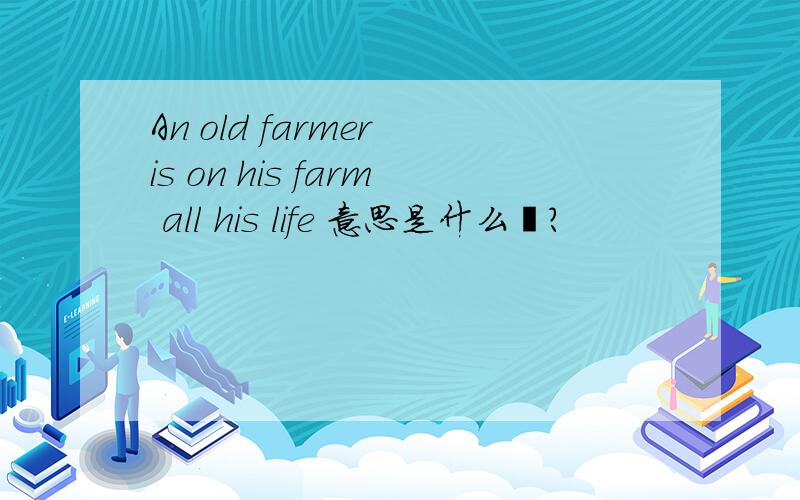 An old farmer is on his farm all his life 意思是什么吖?