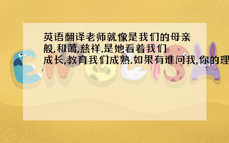 英语翻译老师就像是我们的母亲般,和蔼,慈祥.是她看着我们成长,教育我们成熟.如果有谁问我,你的理想是什么?我会毫不犹豫的