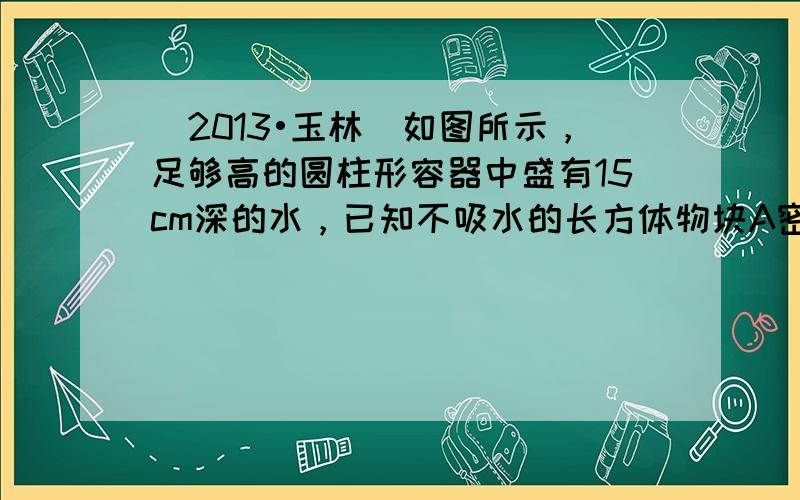 （2013•玉林）如图所示，足够高的圆柱形容器中盛有15cm深的水，已知不吸水的长方体物块A密度为4×103kg/m3，