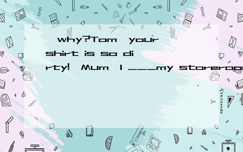 —why?Tom,your shirt is so dirty!—Mum,I ___my storeroom downs