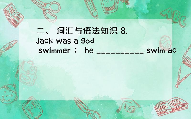 二、 词汇与语法知识 8. Jack was a god swimmer ； he __________ swim ac