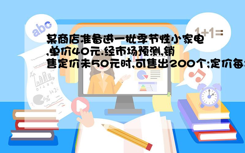 某商店准备进一批季节性小家电,单价40元.经市场预测,销售定价未50元时,可售出200个;定价每增加1元,