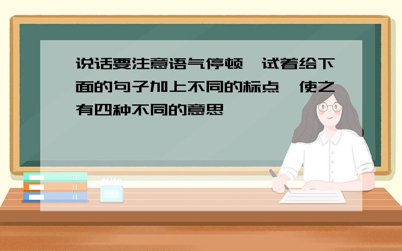 说话要注意语气停顿,试着给下面的句子加上不同的标点,使之有四种不同的意思