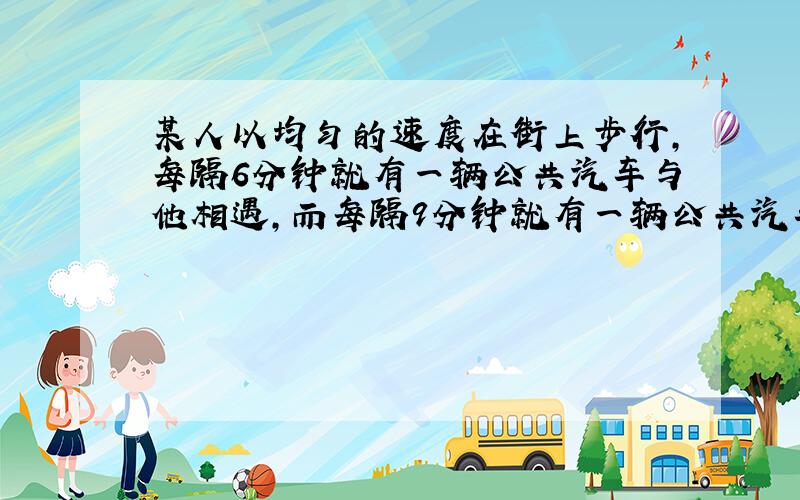 某人以均匀的速度在街上步行,每隔6分钟就有一辆公共汽车与他相遇,而每隔9分钟就有一辆公共汽车追上他,如果公共汽车从始发站