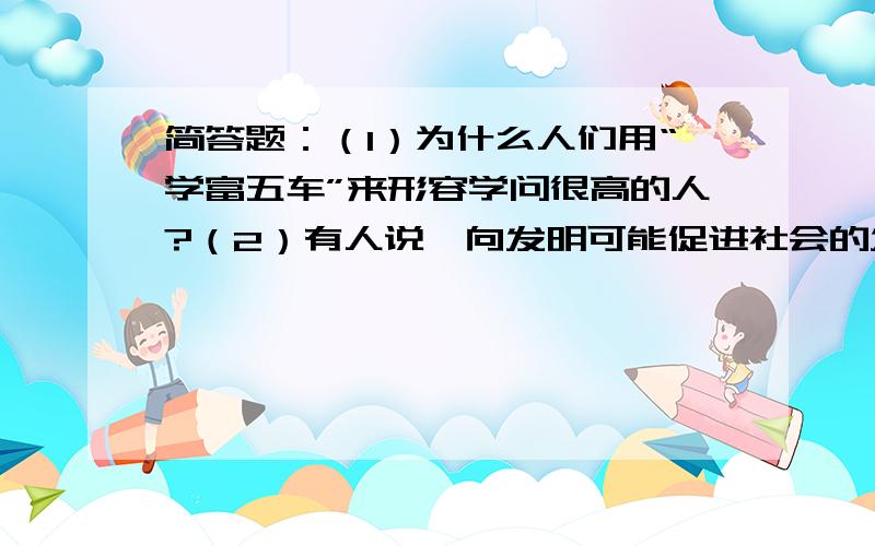 简答题：（1）为什么人们用“学富五车”来形容学问很高的人?（2）有人说一向发明可能促进社会的发展,你能举例子说明吗?说了