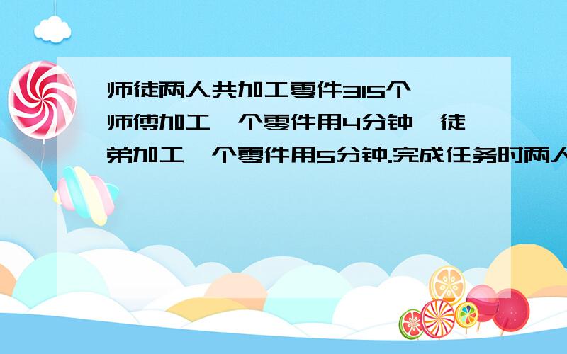 师徒两人共加工零件315个,师傅加工一个零件用4分钟,徒弟加工一个零件用5分钟.完成任务时两人各加工.