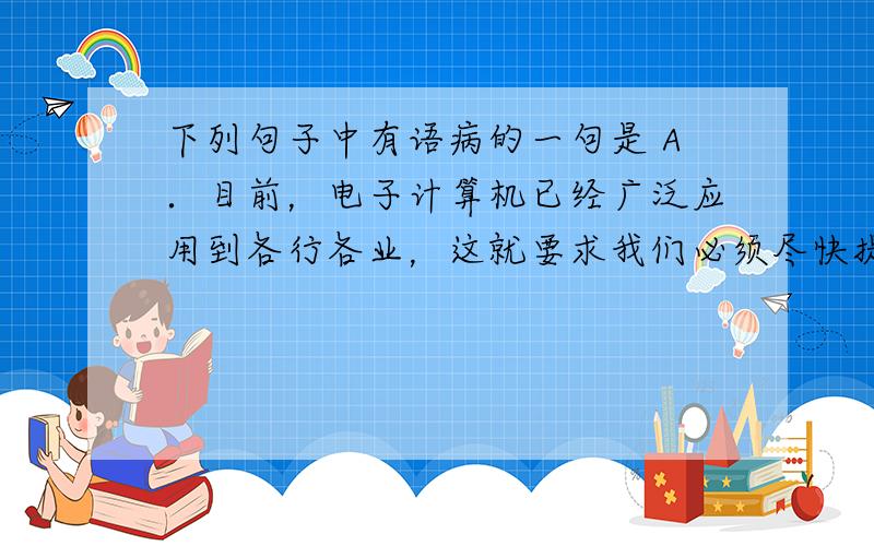 下列句子中有语病的一句是 A．目前，电子计算机已经广泛应用到各行各业，这就要求我们必须尽快提高和造就一批专业技术人员。