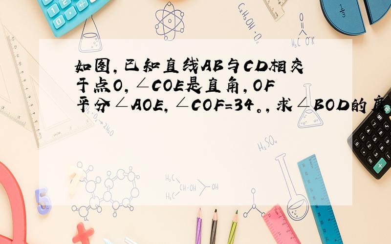 如图,已知直线AB与CD相交于点O,∠COE是直角,OF平分∠AOE,∠COF=34°,求∠BOD的度数