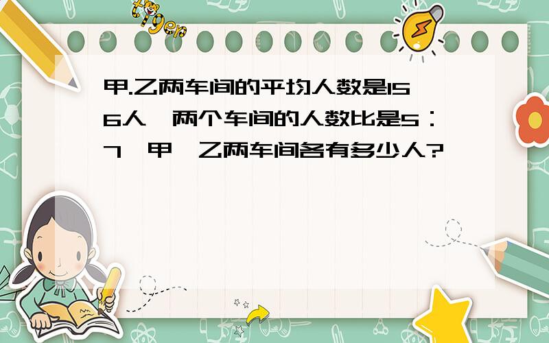 甲.乙两车间的平均人数是156人,两个车间的人数比是5：7,甲,乙两车间各有多少人?