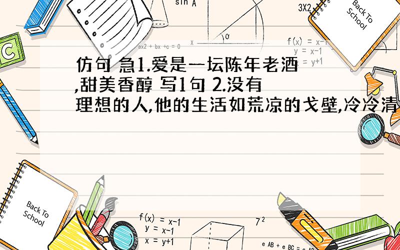 仿句 急1.爱是一坛陈年老酒,甜美香醇 写1句 2.没有理想的人,他的生活如荒凉的戈壁,冷冷清清,没有动力 有理想的人,